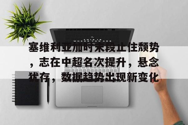 米兰登录入口-关于塞维利亚加时末段止住颓势，志在中超名次提升，悬念犹存，数据趋势出现新变化的信息